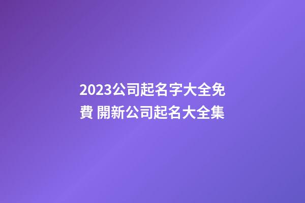 2023公司起名字大全免費 開新公司起名大全集-第1張-公司起名-玄機派